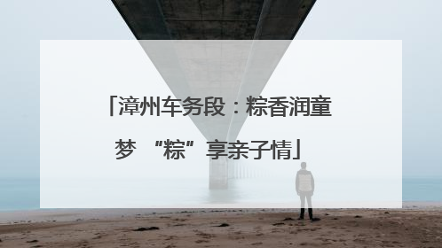 漳州车务段：粽香润童梦 “粽”享亲子情