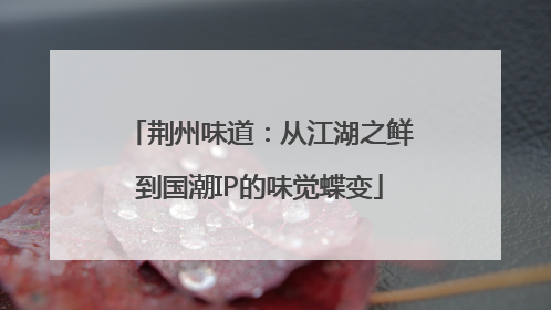 荆州味道：从江湖之鲜到国潮IP的味觉蝶变