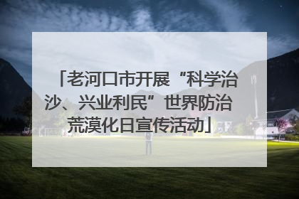 老河口市开展“科学治沙、兴业利民”世界防治荒漠化日宣传活动