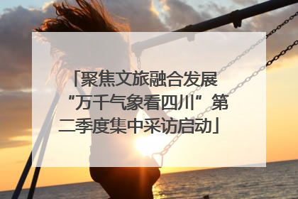 聚焦文旅融合发展 “万千气象看四川”第二季度集中采访启动