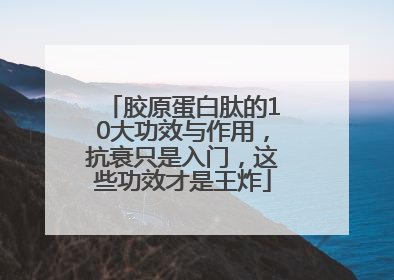 胶原蛋白肽的10大功效与作用，抗衰只是入门，这些功效才是王炸