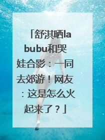 舒淇晒labubu和哭娃合影：一同去郊游！网友：这是怎么火起来了？