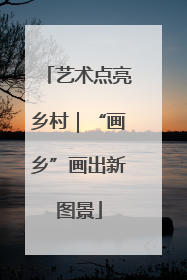 艺术点亮乡村｜“画乡”画出新图景