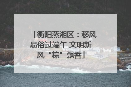 衡阳蒸湘区：移风易俗过端午 文明新风“粽”飘香