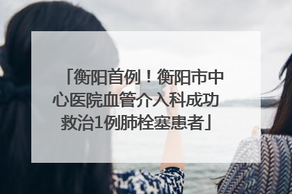 衡阳首例！衡阳市中心医院血管介入科成功救治1例肺栓塞患者
