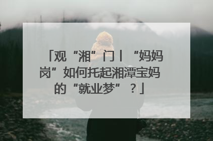 观“湘”门丨“妈妈岗”如何托起湘潭宝妈的“就业梦”？