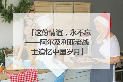 这份情谊，永不忘——阿尔及利亚老战士追忆中国岁月