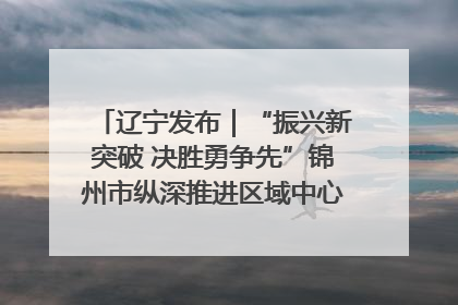 辽宁发布｜“振兴新突破 决胜勇争先”锦州市纵深推进区域中心城市建设 打造高质量发展新增长极