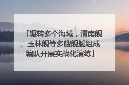 辗转多个海域，渭南舰、玉林舰等多艘舰艇组成编队开展实战化演练