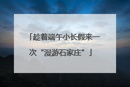 趁着端午小长假来一次“漫游石家庄”