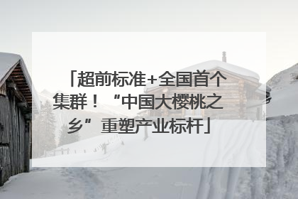 超前标准+全国首个集群！“中国大樱桃之乡”重塑产业标杆