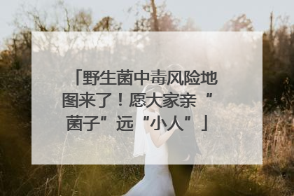 野生菌中毒风险地图来了！愿大家亲“菌子”远“小人”
