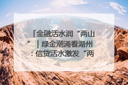 金融活水润“两山”｜绿金潮涌看湖州：信贷活水激发“两山”转化势能