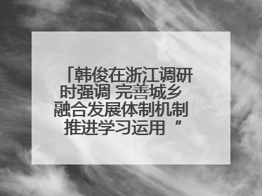韩俊在浙江调研时强调 完善城乡融合发展体制机制 推进学习运用“千万工程”经验走深走实