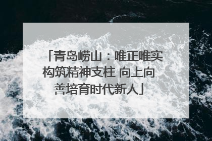 青岛崂山：唯正唯实构筑精神支柱 向上向善培育时代新人