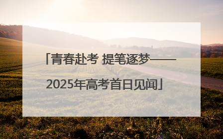 青春赴考 提笔逐梦——2025年高考首日见闻