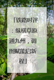 铁路时评：纵横草原通九州，调图赋能启新程
