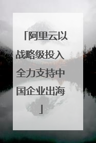 阿里云以战略级投入全力支持中国企业出海