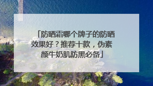 防晒霜哪个牌子的防晒效果好？推荐十款，伪素颜牛奶肌防黑必备