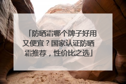 防晒霜哪个牌子好用又便宜？国家认证防晒霜推荐，性价比之选