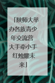 陕师大举办各族青少年交流营 大手牵小手 红烛耀未来