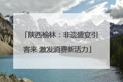陕西榆林：非遗盛宴引客来 激发消费新活力