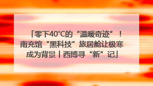 零下40℃的“温暖奇迹”！南充馆“黑科技”旅居舱让极寒成为背景丨西博寻“新”记