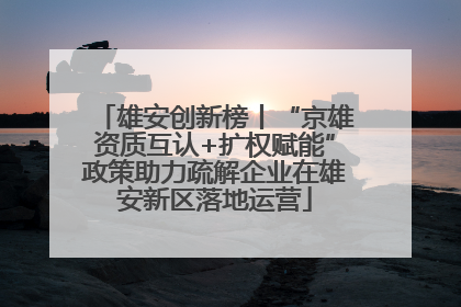 雄安创新榜丨“京雄资质互认+扩权赋能”政策助力疏解企业在雄安新区落地运营