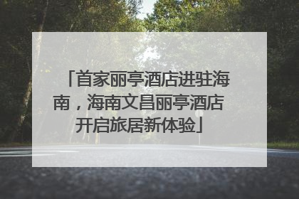 首家丽亭酒店进驻海南，海南文昌丽亭酒店开启旅居新体验