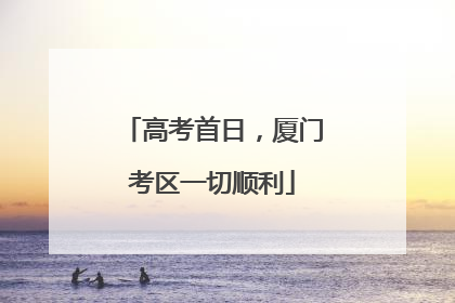 高考首日，厦门考区一切顺利