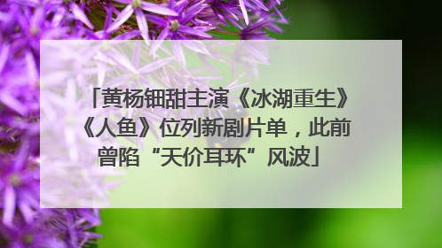 黄杨钿甜主演《冰湖重生》《人鱼》位列新剧片单，此前曾陷“天价耳环”风波