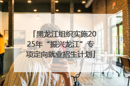 黑龙江组织实施2025年“振兴龙江”专项定向就业招生计划