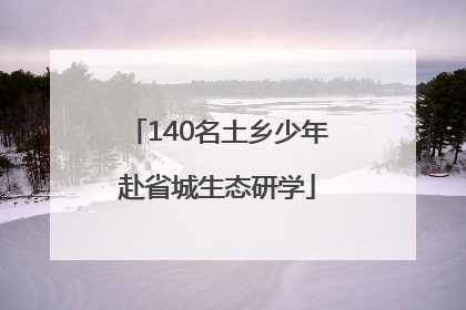 140名土乡少年赴省城生态研学