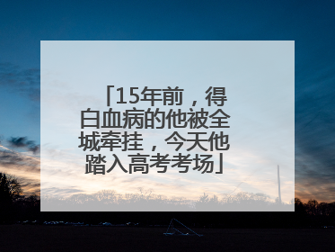 15年前，得白血病的他被全城牵挂，今天他踏入高考考场