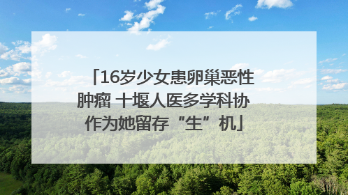 16岁少女患卵巢恶性肿瘤 十堰人医多学科协作为她留存“生”机