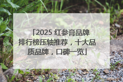 2025 红参膏品牌排行榜压轴推荐，十大品质品牌，口碑一览