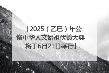 2025（乙巳）年公祭中华人文始祖伏羲大典将于6月21日举行