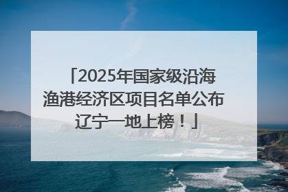 2025年国家级沿海渔港经济区项目名单公布 辽宁一地上榜！