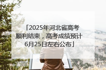 2025年河北省高考顺利结束，高考成绩预计6月25日左右公布