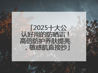 2025十大公认好用的防晒霜！高倍防护养肤提亮，敏感肌直接抄