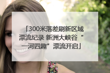 300米落差刷新区域漂流纪录 新洲大峡谷“一河四趣”漂流开启