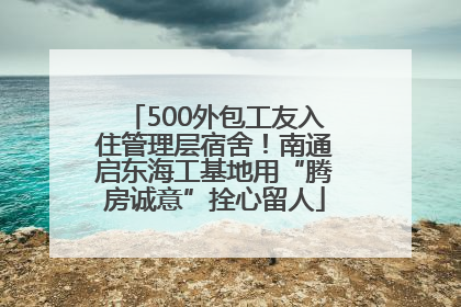 500外包工友入住管理层宿舍！南通启东海工基地用“腾房诚意”拴心留人