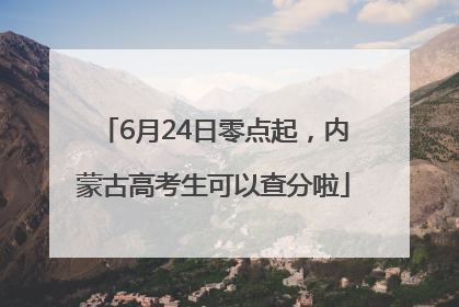 6月24日零点起，内蒙古高考生可以查分啦