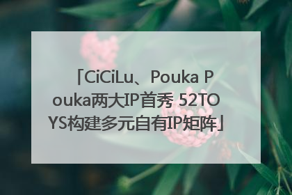 CiCiLu、Pouka Pouka两大IP首秀 52TOYS构建多元自有IP矩阵