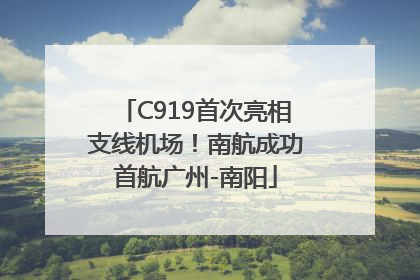 C919首次亮相支线机场！南航成功首航广州-南阳